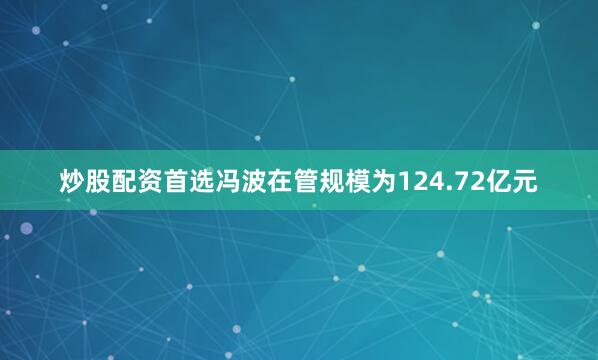 炒股配资首选冯波在管规模为124.72亿元