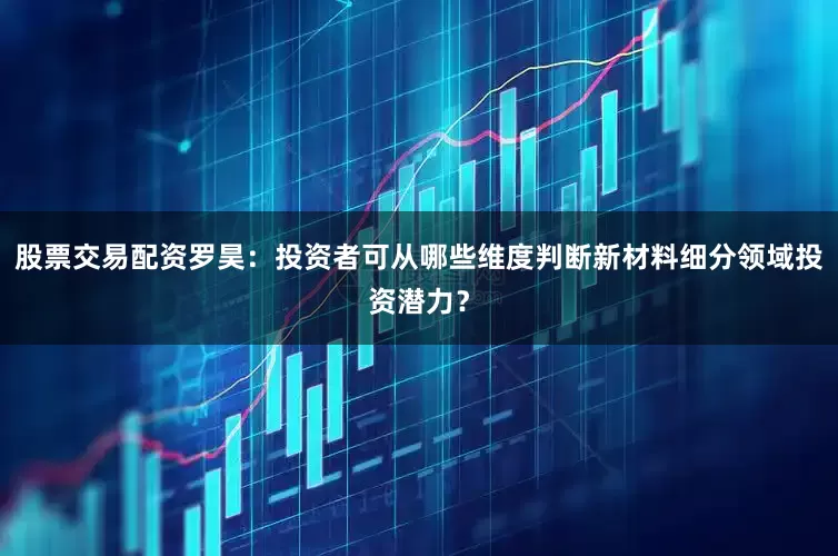 股票交易配资罗昊：投资者可从哪些维度判断新材料细分领域投资潜力？