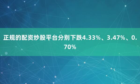 正规的配资炒股平台分别下跌4.33%、3.47%、0.70%